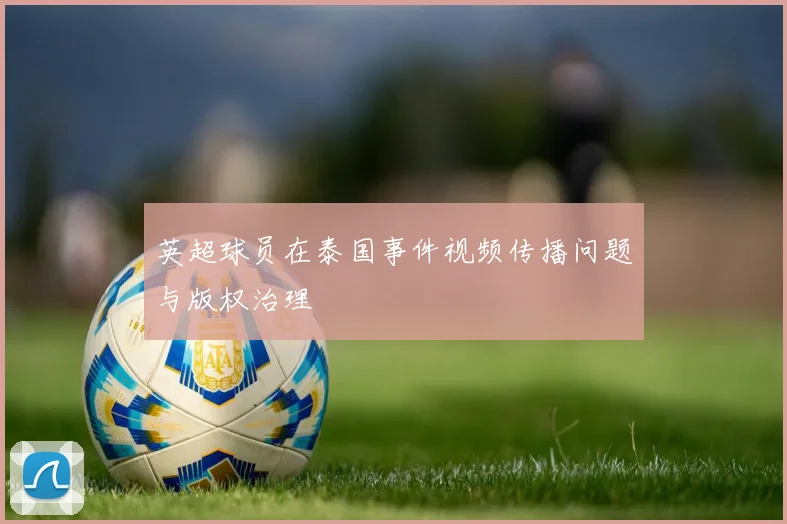 英超球员在泰国事件视频传播问题与版权治理