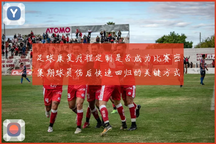 足球康复疗程定制是否成为比赛密集期球员伤后快速回归的关键方式