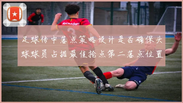 足球传中落点策略设计是否确保头球球员占据最佳抢点第二落点位置