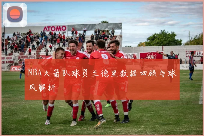 NBA火箭队球员兰德里数据回顾与球风解析