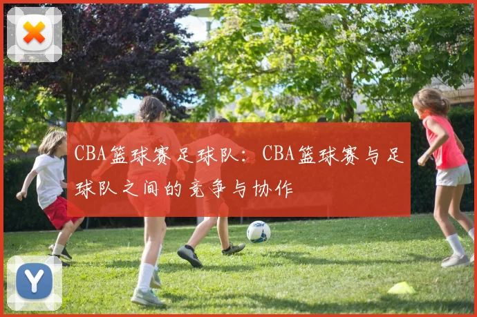 CBA篮球赛足球队：CBA篮球赛与足球队之间的竞争与协作